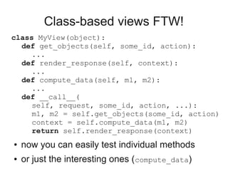 Class-based views FTW!
class MyView(object):
  def get_objects(self, some_id, action):
     ...
  def render_response(self, context):
     ...
  def compute_data(self, m1, m2):
     ...
  def __call__(
     self, request, some_id, action, ...):
     m1, m2 = self.get_objects(some_id, action)
     context = self.compute_data(m1, m2)
     return self.render_response(context)
●   now you can easily test individual methods
●   or just the interesting ones (compute_data)
 