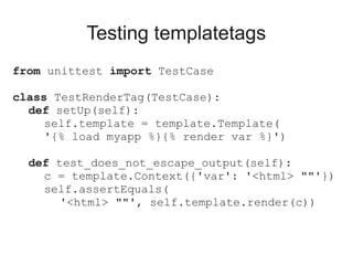 Testing templatetags
from unittest import TestCase

class TestRenderTag(TestCase):
  def setUp(self):
     self.template = template.Template(
     '{% load myapp %}{% render var %}')

  def test_does_not_escape_output(self):
    c = template.Context({'var': '<html> ""'})
    self.assertEquals(
       '<html> ""', self.template.render(c))
 