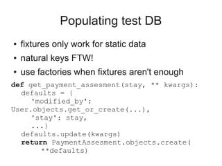 Populating test DB
●   fixtures only work for static data
●   natural keys FTW!
●   use factories when fixtures aren't enough
def get_payment_assesment(stay, ** kwargs):
  defaults = {
     'modified_by':
User.objects.get_or_create(...),
     'stay': stay,
     ...}
  defaults.update(kwargs)
  return PaymentAssesment.objects.create(
       **defaults)
 