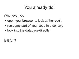 You already do!
Whenever you
●   open your browser to look at the result
●   run some part of your code in a console
●   look into the database directly


Is it fun?
 