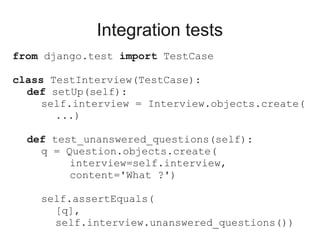 Integration tests
from django.test import TestCase

class TestInterview(TestCase):
  def setUp(self):
     self.interview = Interview.objects.create(
       ...)

  def test_unanswered_questions(self):
    q = Question.objects.create(
         interview=self.interview,
         content='What ?')

    self.assertEquals(
      [q],
      self.interview.unanswered_questions())
 