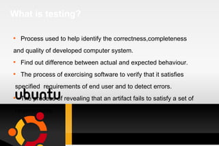 What is testing? Process used to help identify the correctness,completeness and quality of developed computer system. Find out difference between actual and expected behaviour. The process of exercising software to verify that it satisfies specified  requirements of end user and to detect errors. The process of revealing that an artifact fails to satisfy a set of requirements. 