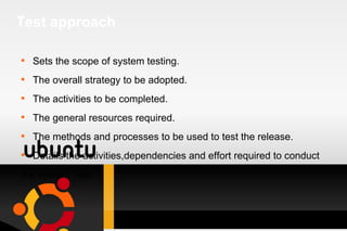 Test approach Sets the scope of system testing. The overall strategy to be adopted. The activities to be completed. The general resources required. The methods and processes to be used to test the release. Details the activities,dependencies and effort required to conduct  the system Test.  