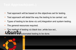 Test Approach(cont..) Test approach will be based on the objectives set for testing. Test approach will detail the way the testing to be carried  out. Types of testing to be done viz unit,Integration and system testing. The general resources required. The method of testing viz black box ,white box ect., Details of any automated testing to be done. Details the activities,dependencies and effort required to conduct  the system test. 