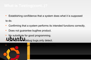 What is Testing(cont..)? Establishing conifidence that a system does what it is supposed  to do. Confirming that a system performs its intended functions correctly. Does not guarantee bugfree product. No substitute for good programming. Can't prevent/debug bugs,only detect. Offer advise on product quality and risks. 