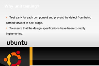 Why unit testing? Test early for each component and prevent the defect from being carried forward to next stage. To ensure that the design specifications have been correctly  implemented. 