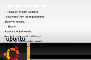 Functional testing(cont..) Focus on system functions. -developed from the requirements. -Behavior testing. Should -know expected results. -test both valid and invalid input. Unit test cases can be reused. New end user oriented test causes test cases have to be developed as well. 