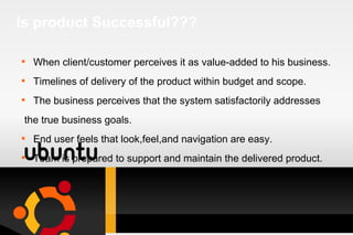 Is product Successful??? When client/customer perceives it as value-added to his business. Timelines of delivery of the product within budget and scope. The business perceives that the system satisfactorily addresses the true business goals. End user feels that look,feel,and navigation are easy. Team is prepared to support and maintain the delivered product.  