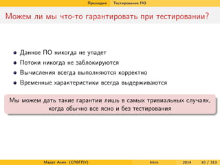 Прелюдия

Тестирование ПО

Можем ли мы что-то гарантировать при тестировании?

Данное ПО никогда не упадет
Потоки никогда не заблокируются
Вычисления всегда выполняются корректно
Временные характеристики всегда выдерживаются
Мы можем дать такие гарантии лишь в самых тривиальных случаях,
когда обычно все ясно и без тестирования

Марат Ахин (СПбГПУ)

Intro

2014

10 / 313

 