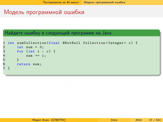 Тестирование за 45 минут

Модель программной ошибки

Модель программной ошибки
Найдите ошибку в следующей программе на Java
1 int sumCollection ( final @NotNull Collection < Integer > c ) {
2
int sum = 0;
3
for ( int i : c ) {
4
sum += i ;
5
}
6
return sum ;
7 }

Возможное переполнение в строке 4

Марат Ахин (СПбГПУ)

Intro

2014

17 / 313

 
