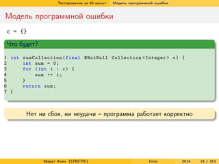 Тестирование за 45 минут

Модель программной ошибки

Модель программной ошибки
c = {}
Что будет?
1 int sumCollection ( final @NotNull Collection < Integer > c ) {
2
int sum = 0;
3
for ( int i : c ) {
4
sum += i ;
5
}
6
return sum ;
7 }

Нет ни сбоя, ни неудачи – программа работает корректно

Марат Ахин (СПбГПУ)

Intro

2014

18 / 313

 