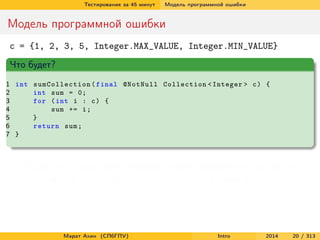 Тестирование за 45 минут

Модель программной ошибки

Модель программной ошибки
c = {1, 2, 3, 5, Integer.MAX_VALUE, Integer.MIN_VALUE}
Что будет?
1 int sumCollection ( final @NotNull Collection < Integer > c ) {
2
int sum = 0;
3
for ( int i : c ) {
4
sum += i ;
5
}
6
return sum ;
7 }

Сбой есть – программа проходит через некорректное состояние
Но неудачи нет – результат работы программы корректен

Марат Ахин (СПбГПУ)

Intro

2014

20 / 313

 
