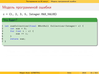 Тестирование за 45 минут

Модель программной ошибки

Модель программной ошибки
c = {1, 2, 3, 5, Integer.MAX_VALUE}
Что будет?
1 int sumCollection ( final @NotNull Collection < Integer > c ) {
2
int sum = 0;
3
for ( int i : c ) {
4
sum += i ;
5
}
6
return sum ;
7 }

Сбой есть – программа проходит через некорректное состояние
Неудача тоже есть – результат работы программы неправильный

Марат Ахин (СПбГПУ)

Intro

2014

21 / 313

 