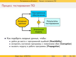 Тестирование за 45 минут

Процесс тестирования ПО

Процесс тестирования ПО

Как подобрать входные данные, чтобы:
дойти до места с программной ошибкой (Reachibility)
испортить состояние программы с появлением сбоя (Corruption)
вызвать неудачу в работе программы (Propagation)

Марат Ахин (СПбГПУ)

Intro

2014

34 / 313

 
