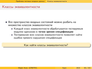 Проблема тестовых входных данных

Классы эквивалентности

Классы эквивалентности

Все пространство входных состояний можно разбить на
множество классов эквивалентности
Каждый класс эквивалентности обрабатывается тестируемым
модулем одинаково с точки зрения спецификации
Тестирование всех классов эквивалентности позволяет найти
ошибки прямого нарушения спецификации

Как найти классы эквивалентности?

Марат Ахин (СПбГПУ)

Input

2014

58 / 321

 