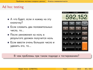 Проблема тестовых входных данных

Классы эквивалентности

Ad hoc testing
А что будет, если я нажму на эту
кнопочку?
Если сложить два положительных
числа, то...
После умножения на ноль в
результате должен получится ноль
Если ввести очень большое число и
удвоить его, то...

В чем проблемы при таком подходе к тестированию?

Марат Ахин (СПбГПУ)

Input

2014

60 / 321

 