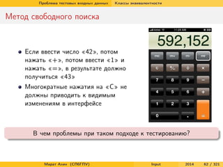 Проблема тестовых входных данных

Классы эквивалентности

Метод свободного поиска

Если ввести число «42», потом
нажать «+», потом ввести «1» и
нажать «=», в результате должно
получиться «43»
Многократные нажатия на «C» не
должны приводить к видимым
изменениям в интерфейсе

В чем проблемы при таком подходе к тестированию?

Марат Ахин (СПбГПУ)

Input

2014

62 / 321

 