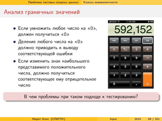 Проблема тестовых входных данных

Классы эквивалентности

Анализ граничных значений
Если умножить любое число на «0»,
должен получиться «0»
Деление любого числа на «0»
должно приводить к выводу
соответствующей ошибки
Если изменить знак наибольшего
представимого положительного
числа, должно получиться
соответствующее ему отрицательное
число
В чем проблемы при таком подходе к тестированию?

Марат Ахин (СПбГПУ)

Input

2014

64 / 321

 