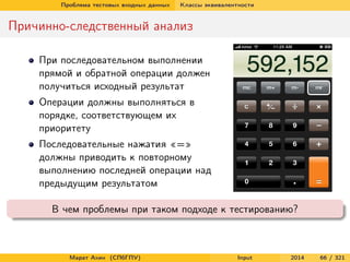 Проблема тестовых входных данных

Классы эквивалентности

Причинно-следственный анализ
При последовательном выполнении
прямой и обратной операции должен
получиться исходный результат
Операции должны выполняться в
порядке, соответствующем их
приоритету
Последовательные нажатия «=»
должны приводить к повторному
выполнению последней операции над
предыдущим результатом
В чем проблемы при таком подходе к тестированию?

Марат Ахин (СПбГПУ)

Input

2014

66 / 321

 