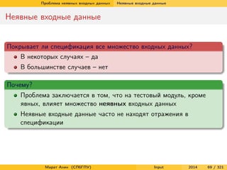 Проблема неявных входных данных

Неявные входные данные

Неявные входные данные

Покрывает ли спецификация все множество входных данных?
В некоторых случаях – да
В большинстве случаев – нет
Почему?
Проблема заключается в том, что на тестовый модуль, кроме
явных, влияет множество неявных входных данных
Неявные входные данные часто не находят отражения в
спецификации

Марат Ахин (СПбГПУ)

Input

2014

69 / 321

 
