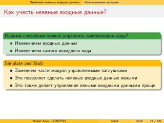 Проблема неявных входных данных

Использование заглушек

Как учесть неявные входные данные?

Какими способами можно управлять выполнением кода?
Изменением входных данных
Изменением самого исходного кода
Simulate and Stub
Заменяем части модуля управляемыми заглушками
Это позволяет сделать неявные входные данные явными
Это также делает управление явными входными данными проще

Марат Ахин (СПбГПУ)

Input

2014

72 / 321

 