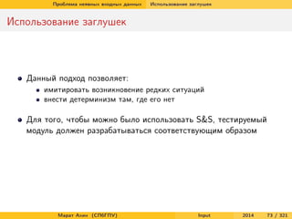Проблема неявных входных данных

Использование заглушек

Использование заглушек

Данный подход позволяет:
имитировать возникновение редких ситуаций
внести детерминизм там, где его нет

Для того, чтобы можно было использовать S&S, тестируемый
модуль должен разрабатываться соответствующим образом

Марат Ахин (СПбГПУ)

Input

2014

73 / 321

 