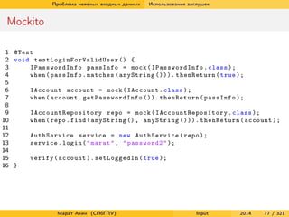 Проблема неявных входных данных

Использование заглушек

Mockito
1 @Test
2 void t e s t L o g i n F o r V a l i d U s e r () {
3
IPasswordInfo passInfo = mock ( IPasswordInfo . class );
4
when ( passInfo . matches ( anyString ())). thenReturn ( true );
5
6
IAccount account = mock ( IAccount . class );
7
when ( account . ge t Pa ss w or d In fo ()). thenReturn ( passInfo );
8
9
I A c c o u n t R e p o s i t o r y repo = mock ( I A c c o u n t R e p o s i t o r y . class );
10
when ( repo . find ( anyString () , anyString ())). thenReturn ( account );
11
12
AuthService service = new AuthService ( repo );
13
service . login ( " marat " , " password2 " );
14
15
verify ( account ). setLoggedIn ( true );
16 }

Марат Ахин (СПбГПУ)

Input

2014

77 / 321

 