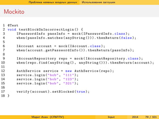 Проблема неявных входных данных

Использование заглушек

Mockito
1 @Test
2 void t e s t B l o c k O n I n c o r r e c t L o g i n () {
3
IPasswordInfo passInfo = mock ( IPasswordInfo . class );
4
when ( passInfo . matches ( anyString ())). thenReturn ( false );
5
6
IAccount account = mock ( IAccount . class );
7
when ( account . ge t Pa ss w or d In fo ()). thenReturn ( passInfo );
8
9
I A c c o u n t R e p o s i t o r y repo = mock ( I A c c o u n t R e p o s i t o r y . class );
10
when ( repo . find ( anyString () , anyString ())). thenReturn ( account );
11
12
AuthService service = new AuthService ( repo );
13
service . login ( " bob " , " 111 " );
14
service . login ( " bob " , " 123 " );
15
service . login ( " bob " , " 321 " );
16
17
verify ( account ). setBlocked ( true );
18 }

Марат Ахин (СПбГПУ)

Input

2014

79 / 321

 