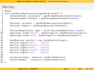 Проблема неявных входных данных

Использование заглушек

Mockito
1 @Test
2 void t e s t B l o c k O n I n c o r r e c t L o g i n P e r A c c o u n t () {
3
IPasswordInfo aliceInfo = g e t M o c k e d P a s s w o r d I n f o ( false );
4
IPasswordInfo bobInfo = g e t M o c k e d P a s s w o r d I n f o ( false );
5
6
IAccount aliceAcc = g e t M o c k e d A c c o u n t ( aliceInfo );
7
IAccount bobAcc = g e t M o c k e d A c c o u n t ( bobInfo );
8
9
I A c c o u n t R e p o s i t o r y repo = mock ( I A c c o u n t R e p o s i t o r y . class );
10
when ( repo . find ( " alice " , anyString ())). thenReturn ( aliceAcc );
11
when ( repo . find ( " bob " , anyString ())). thenReturn ( bobAcc );
12
13
AuthService service = new AuthService ( repo );
14
service . login ( " bob " ,
" 111 " );
15
service . login ( " alice " , " 111 " );
16
service . login ( " bob " ,
" 123 " );
17
service . login ( " alice " , " 123 " );
18
service . login ( " bob " ,
" 321 " );
19
20
verify ( aliceAcc , never ()). setBlocked ( true );
21
verify ( bobAcc , times (1)). setBlocked ( true );
22 }
Марат Ахин (СПбГПУ)

Input

2014

80 / 321

 