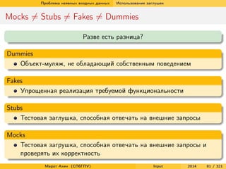 Проблема неявных входных данных

Использование заглушек

Mocks = Stubs = Fakes = Dummies
Разве есть разница?
Dummies
Объект-муляж, не обладающий собственным поведением
Fakes
Упрощенная реализация требуемой функциональности
Stubs
Тестовая заглушка, способная отвечать на внешние запросы
Mocks
Тестовая загрушка, способная отвечать на внешние запросы и
проверять их корректность
Марат Ахин (СПбГПУ)

Input

2014

81 / 321

 