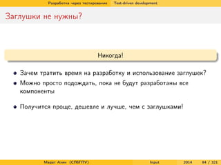 Разработка через тестирование

Test-driven development

Заглушки не нужны?

Никогда!
Зачем тратить время на разработку и использование заглушек?
Можно просто подождать, пока не будут разработаны все
компоненты
Получится проще, дешевле и лучше, чем с заглушками!

Марат Ахин (СПбГПУ)

Input

2014

84 / 321

 
