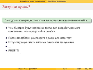 Разработка через тестирование

Test-driven development

Заглушки нужны?

Чем дольше итерация, тем сложнее и дороже исправление ошибок
Чем быстрее будут написаны тесты для разрабатываемого
компонента, тем проще найти ошибки
После разработки компонента пишем для него тест
Отсутствующие части системы заменяем заглушками
...
PROFIT!

Марат Ахин (СПбГПУ)

Input

2014

86 / 321

 