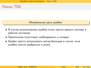 Разработка через тестирование

Плюсы TDD

Плюсы TDD

Минимальная цена ошибки
В случае возникновения ошибки очень просто вернуть систему в
рабочее состояние
Практически отсутствует необходимость в отладке
Крайне просто использовать метод бисекции в случае, если
ошибка смогла пробраться в релиз

Марат Ахин (СПбГПУ)

Input

2014

91 / 321

 