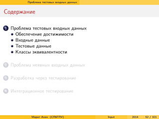 Проблема тестовых входных данных

Содержание
1

Проблема тестовых входных данных
Обеспечение достижимости
Входные данные
Тестовые данные
Классы эквивалентности

2

Проблема неявных входных данных

3

Разработка через тестирование

4

Интеграционное тестирование

Марат Ахин (СПбГПУ)

Input

2014

52 / 321

 