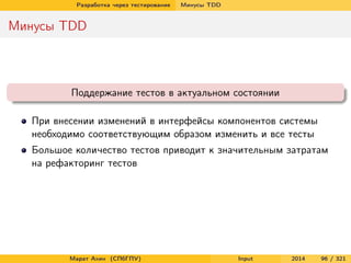 Разработка через тестирование

Минусы TDD

Минусы TDD

Поддержание тестов в актуальном состоянии
При внесении изменений в интерфейсы компонентов системы
необходимо соответствующим образом изменить и все тесты
Большое количество тестов приводит к значительным затратам
на рефакторинг тестов

Марат Ахин (СПбГПУ)

Input

2014

96 / 321

 