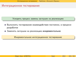 Интеграционное тестирование

Проблема «Большого Взрыва»

Интеграционное тестирование

Ускорить процесс замены заглушек на реализацию
Выполнять тестирование взаимодействия постоянно, в процессе
разработки
Заменять заглушки на реализацию инкрементально
Инкрементальное интеграционное тестирование

Марат Ахин (СПбГПУ)

Input

2014

103 / 321

 