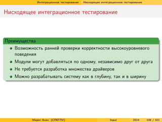 Интеграционное тестирование

Нисходящее интеграционное тестирование

Нисходящее интеграционное тестирование

Преимущества
Возможность ранней проверки корректности высокоуровневого
поведения
Модули могут добавляться по одному, независимо друг от друга
Не требуется разработка множества драйверов
Можно разрабатывать систему как в глубину, так и в ширину

Марат Ахин (СПбГПУ)

Input

2014

106 / 321

 