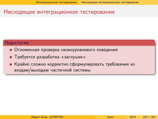 Интеграционное тестирование

Нисходящее интеграционное тестирование

Нисходящее интеграционное тестирование

Недостатки
Отложенная проверка низкоуровневого поведения
Требуется разработка «заглушек»
Крайне сложно корректно сформулировать требования ко
входам/выходам частичной системы

Марат Ахин (СПбГПУ)

Input

2014

107 / 321

 