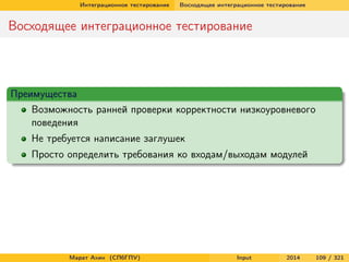 Интеграционное тестирование

Восходящее интеграционное тестирование

Восходящее интеграционное тестирование

Преимущества
Возможность ранней проверки корректности низкоуровневого
поведения
Не требуется написание заглушек
Просто определить требования ко входам/выходам модулей

Марат Ахин (СПбГПУ)

Input

2014

109 / 321

 