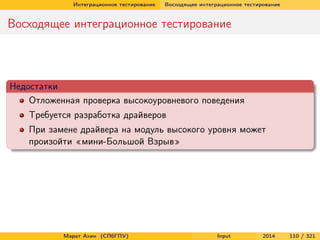 Интеграционное тестирование

Восходящее интеграционное тестирование

Восходящее интеграционное тестирование

Недостатки
Отложенная проверка высокоуровневого поведения
Требуется разработка драйверов
При замене драйвера на модуль высокого уровня может
произойти «мини-Большой Взрыв»

Марат Ахин (СПбГПУ)

Input

2014

110 / 321

 