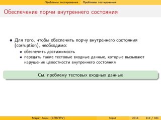 Проблемы тестирования

Проблемы тестирования

Обеспечение порчи внутреннего состояния

Для того, чтобы обеспечить порчу внутреннего состояния
(corruption), необходимо:
обеспечить достижимость
передать такие тестовые входные данные, которые вызывают
нарушение целостности внутреннего состояния

См. проблему тестовых входных данных

Марат Ахин (СПбГПУ)

Input

2014

112 / 321

 