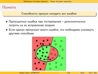 Проблема тестового оракула Виды тестовых оракулов
Полнота
Способность оракула находить все ошибки
Пропущенные ошибки при тестировании – дополнительные
затраты на их исправление позднее
Если оракул пропускает много ошибок, его необходимо усиливать
другими способами
Марат Ахин (СПбГПУ) TO 2014 216 / 328
 