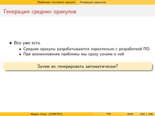 Проблема тестового оракула Генерация оракулов
Генерация средних оракулов
Все уже есть
Средние оракулы разрабатываются параллельно с разработкой ПО
При возникновении проблемы мы сразу узнаем о ней
Зачем их генерировать автоматически?
Марат Ахин (СПбГПУ) TO 2014 232 / 328
 