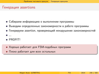 Проблема тестового оракула Генерация оракулов
Генерация assertions
Собираем информацию о выполнении программы
Выводим определенные закономерности в работе программы
Генерируем assertion, проверяющий ненарушение закономерностей
...
PROFIT!
Хорошо работает для FSM-подобных программ
Плохо работает для всех остальных
Марат Ахин (СПбГПУ) TO 2014 235 / 328
 