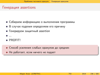 Проблема тестового оракула Генерация оракулов
Генерация assertions
Собираем информацию о выполнении программы
В случае падения определяем его причину
Генерируем защитный assertion
...
PROFIT!
Способ усиления слабых оракулов до средних
Не работает, если ничего не падает
Марат Ахин (СПбГПУ) TO 2014 236 / 328
 