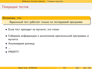 Проблема тестового оракула Генерация оракулов
Генерация тестов
Вспомним, что:
Идеальный тест работает только на тестируемой программе
Если тест проходит на мутанте, это плохо
Собираем информацию о выполнении оригинальной программы и
мутанта
Анализируем разницу
...
PROFIT!
Марат Ахин (СПбГПУ) TO 2014 238 / 328
 