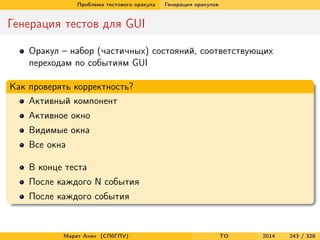 Проблема тестового оракула Генерация оракулов
Генерация тестов для GUI
Оракул – набор (частичных) состояний, соответствующих
переходам по событиям GUI
Как проверять корректность?
Активный компонент
Активное окно
Видимые окна
Все окна
В конце теста
После каждого N события
После каждого события
Марат Ахин (СПбГПУ) TO 2014 243 / 328
 