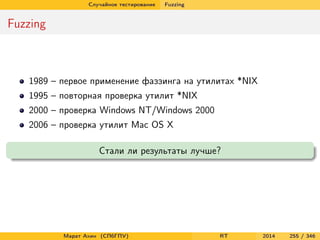 Случайное тестирование Fuzzing
Fuzzing
1989 – первое применение фаззинга на утилитах *NIX
1995 – повторная проверка утилит *NIX
2000 – проверка Windows NT/Windows 2000
2006 – проверка утилит Mac OS X
Стали ли результаты лучше?
Марат Ахин (СПбГПУ) RT 2014 255 / 346
 