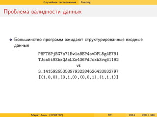 Случайное тестирование Fuzzing
Проблема валидности данных
Большинство программ ожидают структурированные входные
данные
P8FT8PjBG7s71Bw1a8EP4svDPL5g4E791
TJcs5t9ZbxQAsLZx436PdJcxk3vq61192
vs
3.1415926535897932384626433832797
[(1,0,0),(0,1,0),(0,0,1),(1,1,1)]
Марат Ахин (СПбГПУ) RT 2014 260 / 346
 