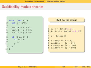 Случайное тестирование Directed random testing
Satisﬁability modulo theories
1 void f(int x) {
2 int y = x^2;
3
4 bool A = x > 0;
5 bool B = x < 10;
6 bool C = y > 20;
7
8 if (B && C) {
9 if (A) {
10 ...
11 }
12 }
13 }
SMT to the rescue
1 x, y = Ints(’x y’)
2 A, B, C = Bools(’A B C’)
3
4 s = Solver ()
5
6 s.add(y == x * x)
7 s.add(A == (x > 0))
8 s.add(B == (x < 10))
9 s.add(C == (y > 20))
Марат Ахин (СПбГПУ) RT 2014 276 / 346
 